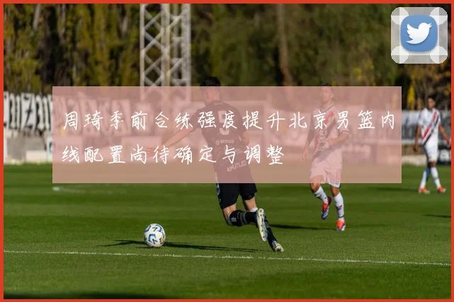 周琦季前合练强度提升北京男篮内线配置尚待确定与调整